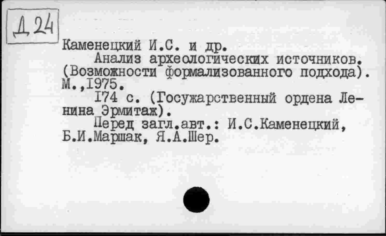 ﻿Каменецкий И.С. и др.
Анализ археологических источников. (Возможности формализованного подхода). М • 19'75.
174 с. (Госужарственный ордена Ленина Эрмитаж) .
Перед загл.авт.: И.С.Каменецкий, Б.И.Маршак, Я.А.Шер.